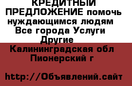 КРЕДИТНЫЙ ПРЕДЛОЖЕНИЕ помочь нуждающимся людям - Все города Услуги » Другие   . Калининградская обл.,Пионерский г.